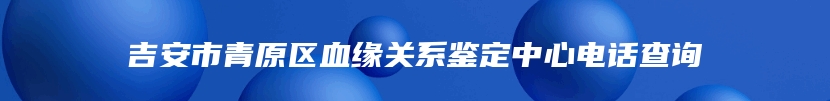 吉安市青原区血缘关系鉴定中心电话查询