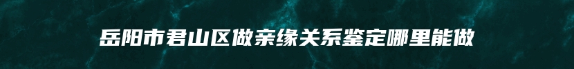 岳阳市君山区做亲缘关系鉴定哪里能做