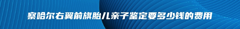 察哈尔右翼前旗胎儿亲子鉴定要多少钱的费用
