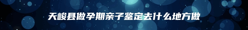 天峻县做孕期亲子鉴定去什么地方做