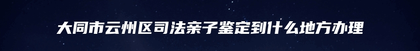 大同市云州区司法亲子鉴定到什么地方办理