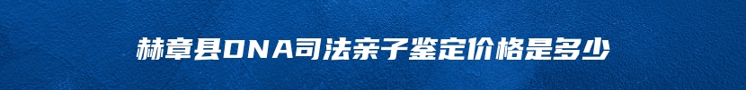 赫章县DNA司法亲子鉴定价格是多少