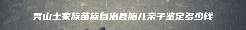 秀山土家族苗族自治县胎儿亲子鉴定多少钱