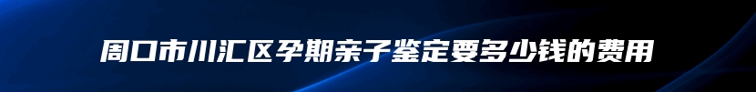 周口市川汇区孕期亲子鉴定要多少钱的费用