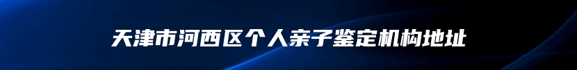 天津市河西区个人亲子鉴定机构地址