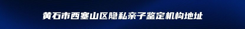 黄石市西塞山区隐私亲子鉴定机构地址