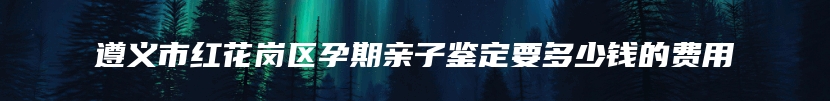 遵义市红花岗区孕期亲子鉴定要多少钱的费用