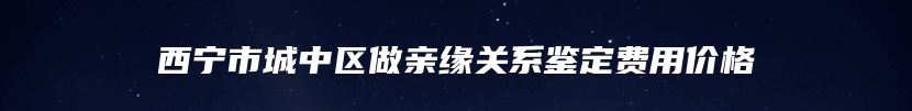 西宁市城中区做亲缘关系鉴定费用价格