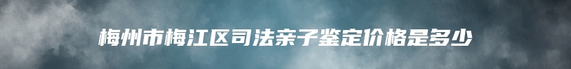 梅州市梅江区司法亲子鉴定价格是多少