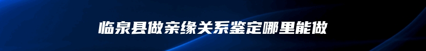 临泉县做亲缘关系鉴定哪里能做