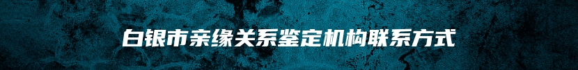 白银市亲缘关系鉴定机构联系方式