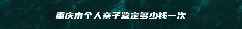 重庆市个人亲子鉴定多少钱一次