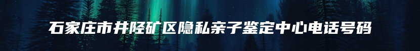 石家庄市井陉矿区隐私亲子鉴定中心电话号码