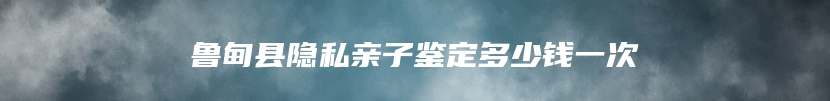 鲁甸县隐私亲子鉴定多少钱一次