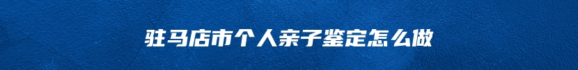 驻马店市个人亲子鉴定怎么做