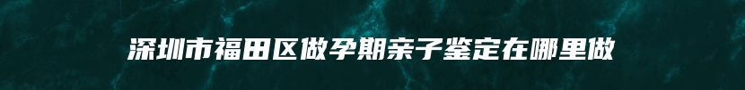 深圳市福田区做孕期亲子鉴定在哪里做