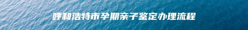 呼和浩特市孕期亲子鉴定办理流程