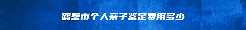 鹤壁市个人亲子鉴定费用多少