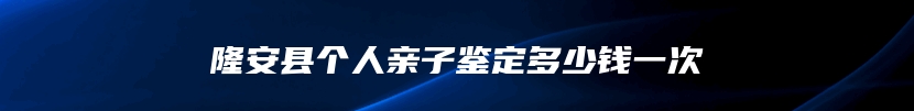 隆安县个人亲子鉴定多少钱一次