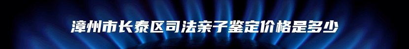 漳州市长泰区司法亲子鉴定价格是多少