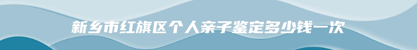 新乡市红旗区个人亲子鉴定多少钱一次