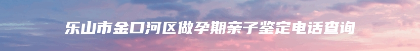 乐山市金口河区做孕期亲子鉴定电话查询