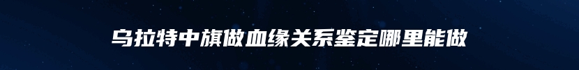 乌拉特中旗做血缘关系鉴定哪里能做