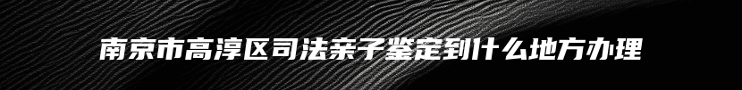 南京市高淳区司法亲子鉴定到什么地方办理