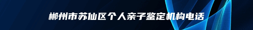 郴州市苏仙区个人亲子鉴定机构电话