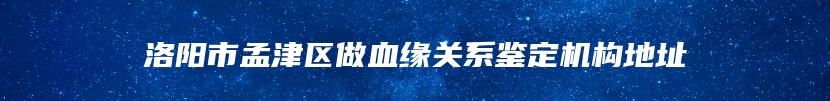 洛阳市孟津区做血缘关系鉴定机构地址