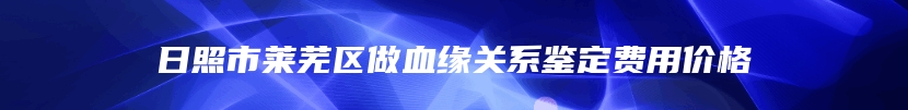 日照市莱芜区做血缘关系鉴定费用价格