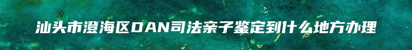 汕头市澄海区DAN司法亲子鉴定到什么地方办理