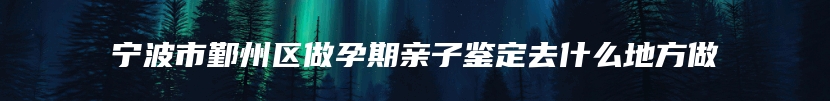 宁波市鄞州区做孕期亲子鉴定去什么地方做