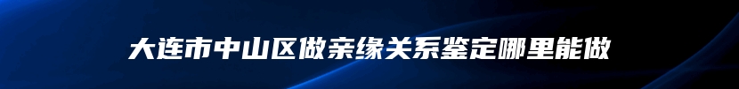 大连市中山区做亲缘关系鉴定哪里能做