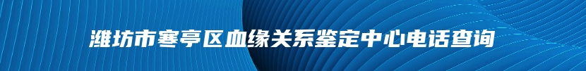 潍坊市寒亭区血缘关系鉴定中心电话查询