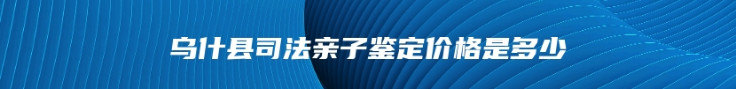 乌什县司法亲子鉴定价格是多少