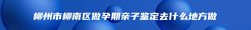 柳州市柳南区做孕期亲子鉴定去什么地方做