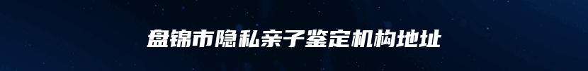 盘锦市隐私亲子鉴定机构地址