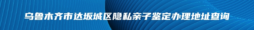 乌鲁木齐市达坂城区隐私亲子鉴定办理地址查询