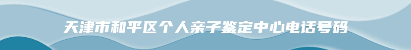 天津市和平区个人亲子鉴定中心电话号码