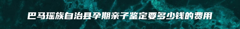 巴马瑶族自治县孕期亲子鉴定要多少钱的费用