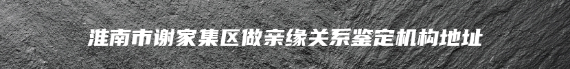 淮南市谢家集区做亲缘关系鉴定机构地址