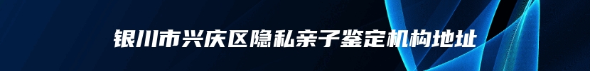 银川市兴庆区隐私亲子鉴定机构地址