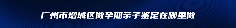 广州市增城区做孕期亲子鉴定在哪里做