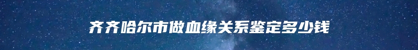 齐齐哈尔市做血缘关系鉴定多少钱