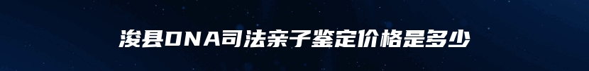浚县DNA司法亲子鉴定价格是多少