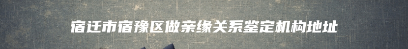 宿迁市宿豫区做亲缘关系鉴定机构地址