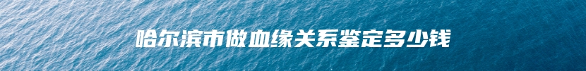 哈尔滨市做血缘关系鉴定多少钱