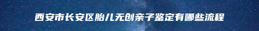 西安市长安区胎儿无创亲子鉴定有哪些流程