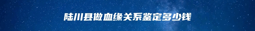 陆川县做血缘关系鉴定多少钱